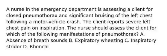 A nurse in the emergency department is assessing a client for closed pneumothorax and significant bruising of the left chest following a motor-vehicle crash. The client reports severe left chest pain on inspiration. The nurse should assess the client for which of the following manifestations of pneumothorax? A. Absence of breath sounds B. Expiratory wheezing C. Inspiratory stridor D. Rhonchi