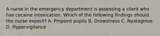 A nurse in the emergency department is assessing a client who has cocaine intoxication. Which of the following findings should the nurse expect? A. Pinpoint pupils B. Drowsiness C. Nystagmus D. Hypervigilance