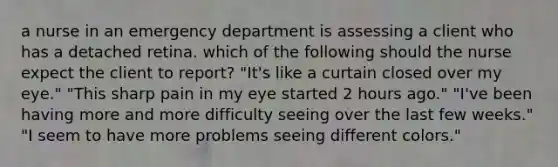 a nurse in an emergency department is assessing a client who has a detached retina. which of the following should the nurse expect the client to report? "It's like a curtain closed over my eye." "This sharp pain in my eye started 2 hours ago." "I've been having more and more difficulty seeing over the last few weeks." "I seem to have more problems seeing different colors."