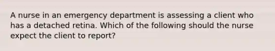 A nurse in an emergency department is assessing a client who has a detached retina. Which of the following should the nurse expect the client to report?