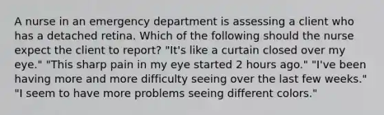 A nurse in an emergency department is assessing a client who has a detached retina. Which of the following should the nurse expect the client to report? "It's like a curtain closed over my eye." "This sharp pain in my eye started 2 hours ago." "I've been having more and more difficulty seeing over the last few weeks." "I seem to have more problems seeing different colors."