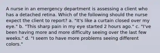 A nurse in an emergency department is assessing a client who has a detached retina. Which of the following should the nurse expect the client to report? a. "It's like a curtain closed over my eye." b. "This sharp pain in my eye started 2 hours ago." c. "I've been having more and more difficulty seeing over the last few weeks." d. "I seem to have more problems seeing different colors."