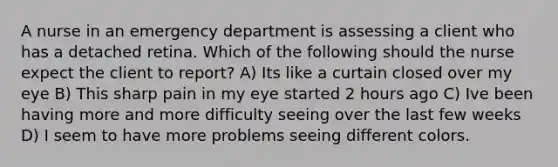 A nurse in an emergency department is assessing a client who has a detached retina. Which of the following should the nurse expect the client to report? A) Its like a curtain closed over my eye B) This sharp pain in my eye started 2 hours ago C) Ive been having more and more difficulty seeing over the last few weeks D) I seem to have more problems seeing different colors.