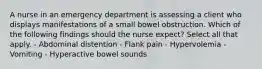 A nurse in an emergency department is assessing a client who displays manifestations of a small bowel obstruction. Which of the following findings should the nurse expect? Select all that apply. - Abdominal distention - Flank pain - Hypervolemia - Vomiting - Hyperactive bowel sounds