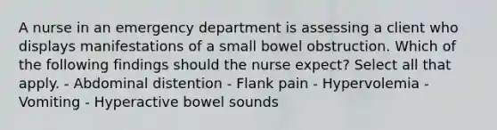 A nurse in an emergency department is assessing a client who displays manifestations of a small bowel obstruction. Which of the following findings should the nurse expect? Select all that apply. - Abdominal distention - Flank pain - Hypervolemia - Vomiting - Hyperactive bowel sounds