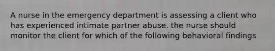 A nurse in the emergency department is assessing a client who has experienced intimate partner abuse. the nurse should monitor the client for which of the following behavioral findings