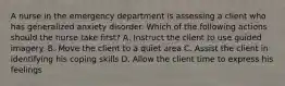 A nurse in the emergency department is assessing a client who has generalized anxiety disorder. Which of the following actions should the nurse take first? A. Instruct the client to use guided imagery. B. Move the client to a quiet area C. Assist the client in identifying his coping skills D. Allow the client time to express his feelings