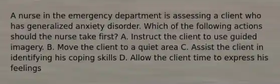 A nurse in the emergency department is assessing a client who has generalized anxiety disorder. Which of the following actions should the nurse take first? A. Instruct the client to use guided imagery. B. Move the client to a quiet area C. Assist the client in identifying his coping skills D. Allow the client time to express his feelings