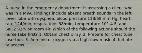 A nurse in the emergency department is assessing a client who was in a MVA. Findings include absent breath sounds in the left lower lobe with dyspnea, blood pressure 118/68 mm Hg, heart rate 124/min, respirations 38/min, temperature 101.4 F, and SaO2 92% on room air. Which of the following actions should the nurse take first? 1. Obtain chest x-ray. 2. Prepare for chest tube insertion. 3. Administer oxygen via a high-flow mask. 4. Initiate IV access.