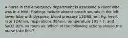 A nurse in the emergency department is assessing a client who was in a MVA. Findings include absent breath sounds in the left lower lobe with dyspnea, blood pressure 118/68 mm Hg, heart rate 124/min, respirations 38/min, temperature 101.4 F, and SaO2 92% on room air. Which of the following actions should the nurse take first?