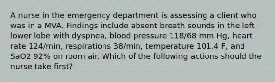 A nurse in the emergency department is assessing a client who was in a MVA. Findings include absent breath sounds in the left lower lobe with dyspnea, <a href='https://www.questionai.com/knowledge/kD0HacyPBr-blood-pressure' class='anchor-knowledge'>blood pressure</a> 118/68 mm Hg, heart rate 124/min, respirations 38/min, temperature 101.4 F, and SaO2 92% on room air. Which of the following actions should the nurse take first?