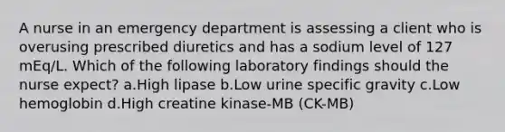 A nurse in an emergency department is assessing a client who is overusing prescribed diuretics and has a sodium level of 127 mEq/L. Which of the following laboratory findings should the nurse expect? a.High lipase b.Low urine specific gravity c.Low hemoglobin d.High creatine kinase-MB (CK-MB)