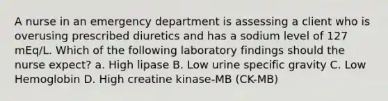 A nurse in an emergency department is assessing a client who is overusing prescribed diuretics and has a sodium level of 127 mEq/L. Which of the following laboratory findings should the nurse expect? a. High lipase B. Low urine specific gravity C. Low Hemoglobin D. High creatine kinase-MB (CK-MB)