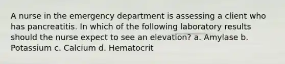 A nurse in the emergency department is assessing a client who has pancreatitis. In which of the following laboratory results should the nurse expect to see an elevation? a. Amylase b. Potassium c. Calcium d. Hematocrit