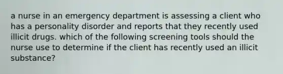 a nurse in an emergency department is assessing a client who has a personality disorder and reports that they recently used illicit drugs. which of the following screening tools should the nurse use to determine if the client has recently used an illicit substance?