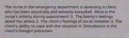 The nurse in the emergency department is assessing a client who has been physically and sexually assaulted. What is the nurse's priority during assessment? 1. The family's feelings about the attack 2. The client's feelings of social isolation 3. The client's ability to cope with the situation 4. Disturbance in the client's thought processes