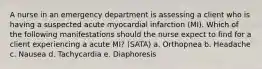 A nurse in an emergency department is assessing a client who is having a suspected acute myocardial infarction (MI). Which of the following manifestations should the nurse expect to find for a client experiencing a acute MI? (SATA) a. Orthopnea b. Headache c. Nausea d. Tachycardia e. Diaphoresis