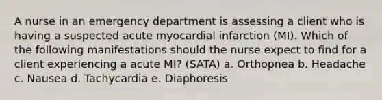 A nurse in an emergency department is assessing a client who is having a suspected acute myocardial infarction (MI). Which of the following manifestations should the nurse expect to find for a client experiencing a acute MI? (SATA) a. Orthopnea b. Headache c. Nausea d. Tachycardia e. Diaphoresis