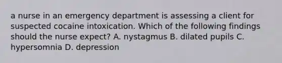 a nurse in an emergency department is assessing a client for suspected cocaine intoxication. Which of the following findings should the nurse expect? A. nystagmus B. dilated pupils C. hypersomnia D. depression