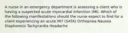 A nurse in an emergency department is assessing a client who is having a suspected acute myocardial infarction (MI). Which of the following manifestations should the nurse expect to find for a client experiencing an acute MI? (SATA) Orthopnea Nausea Diaphoresis Tachycardia Headache