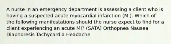 A nurse in an emergency department is assessing a client who is having a suspected acute myocardial infarction (MI). Which of the following manifestations should the nurse expect to find for a client experiencing an acute MI? (SATA) Orthopnea Nausea Diaphoresis Tachycardia Headache