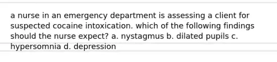 a nurse in an emergency department is assessing a client for suspected cocaine intoxication. which of the following findings should the nurse expect? a. nystagmus b. dilated pupils c. hypersomnia d. depression