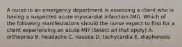 A nurse in an emergency department is assessing a client who is having a suspected acute myocardial infarction (MI). Which of the following manifestations should the nurse expect to find for a client experiencing an acute MI? (Select all that apply) A. orthopnea B. headache C. nausea D. tachycardia E. diaphoresis