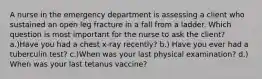 A nurse in the emergency department is assessing a client who sustained an open leg fracture in a fall from a ladder. Which question is most important for the nurse to ask the client? a.)Have you had a chest x-ray recently? b.) Have you ever had a tuberculin test? c.)When was your last physical examination? d.) When was your last tetanus vaccine?