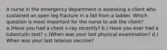 A nurse in the emergency department is assessing a client who sustained an open leg fracture in a fall from a ladder. Which question is most important for the nurse to ask the client? a.)Have you had a chest x-ray recently? b.) Have you ever had a tuberculin test? c.)When was your last physical examination? d.) When was your last tetanus vaccine?