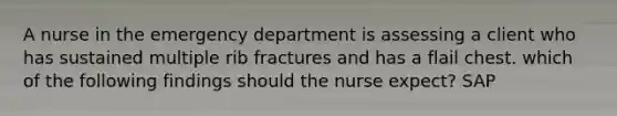 A nurse in the emergency department is assessing a client who has sustained multiple rib fractures and has a flail chest. which of the following findings should the nurse expect? SAP