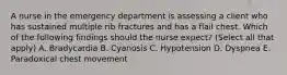 A nurse in the emergency department is assessing a client who has sustained multiple rib fractures and has a flail chest. Which of the following findings should the nurse expect? (Select all that apply) A. Bradycardia B. Cyanosis C. Hypotension D. Dyspnea E. Paradoxical chest movement