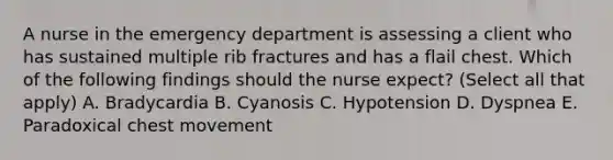 A nurse in the emergency department is assessing a client who has sustained multiple rib fractures and has a flail chest. Which of the following findings should the nurse expect? (Select all that apply) A. Bradycardia B. Cyanosis C. Hypotension D. Dyspnea E. Paradoxical chest movement