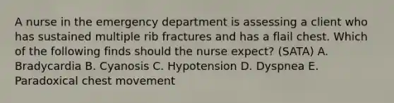 A nurse in the emergency department is assessing a client who has sustained multiple rib fractures and has a flail chest. Which of the following finds should the nurse expect? (SATA) A. Bradycardia B. Cyanosis C. Hypotension D. Dyspnea E. Paradoxical chest movement