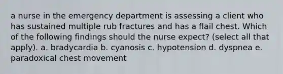 a nurse in the emergency department is assessing a client who has sustained multiple rub fractures and has a flail chest. Which of the following findings should the nurse expect? (select all that apply). a. bradycardia b. cyanosis c. hypotension d. dyspnea e. paradoxical chest movement