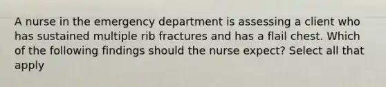 A nurse in the emergency department is assessing a client who has sustained multiple rib fractures and has a flail chest. Which of the following findings should the nurse expect? Select all that apply