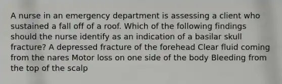 A nurse in an emergency department is assessing a client who sustained a fall off of a roof. Which of the following findings should the nurse identify as an indication of a basilar skull fracture? A depressed fracture of the forehead Clear fluid coming from the nares Motor loss on one side of the body Bleeding from the top of the scalp