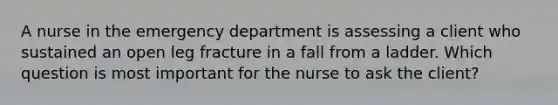 A nurse in the emergency department is assessing a client who sustained an open leg fracture in a fall from a ladder. Which question is most important for the nurse to ask the client?