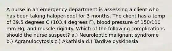 A nurse in an emergency department is assessing a client who has been taking haloperiodol for 3 months. The client has a temp of 39.5 degrees C (103.4 degrees F), blood pressure of 150/110 mm Hg, and muscle rigidity. Which of the following complications should the nurse suspect? a.) Neuroleptic malignant syndrome b.) Agranulocytosis c.) Akathisia d.) Tardive dyskinesia