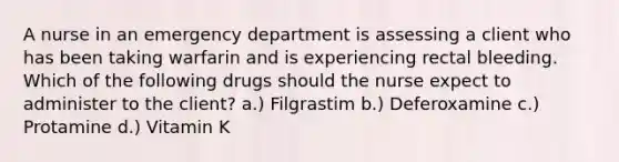 A nurse in an emergency department is assessing a client who has been taking warfarin and is experiencing rectal bleeding. Which of the following drugs should the nurse expect to administer to the client? a.) Filgrastim b.) Deferoxamine c.) Protamine d.) Vitamin K