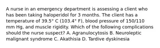 A nurse in an emergency department is assessing a client who has been taking haloperidol for 3 months. The client has a temperature of 39.5° C (103.4° F), blood pressure of 150/110 mm Hg, and muscle rigidity. Which of the following complications should the nurse suspect? A. Agranulocytosis B. Neuroleptic malignant syndrome C. Akathisia D. Tardive dyskinesia