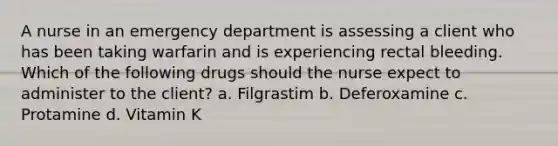 A nurse in an emergency department is assessing a client who has been taking warfarin and is experiencing rectal bleeding. Which of the following drugs should the nurse expect to administer to the client? a. Filgrastim b. Deferoxamine c. Protamine d. Vitamin K