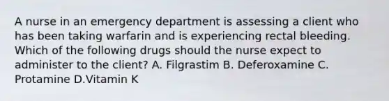 A nurse in an emergency department is assessing a client who has been taking warfarin and is experiencing rectal bleeding. Which of the following drugs should the nurse expect to administer to the client? A. Filgrastim B. Deferoxamine C. Protamine D.Vitamin K