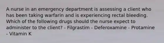 A nurse in an emergency department is assessing a client who has been taking warfarin and is experiencing rectal bleeding. Which of the following drugs should the nurse expect to administer to the client? - Filgrastim - Deferoxamine - Protamine - Vitamin K