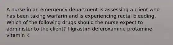 A nurse in an emergency department is assessing a client who has been taking warfarin and is experiencing rectal bleeding. Which of the following drugs should the nurse expect to administer to the client? filgrastim deferoxamine protamine vitamin K