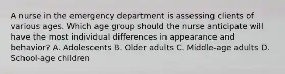 A nurse in the emergency department is assessing clients of various ages. Which age group should the nurse anticipate will have the most individual differences in appearance and behavior? A. Adolescents B. Older adults C. Middle-age adults D. School-age children