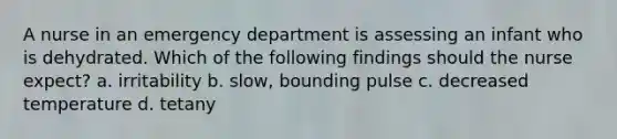 A nurse in an emergency department is assessing an infant who is dehydrated. Which of the following findings should the nurse expect? a. irritability b. slow, bounding pulse c. decreased temperature d. tetany
