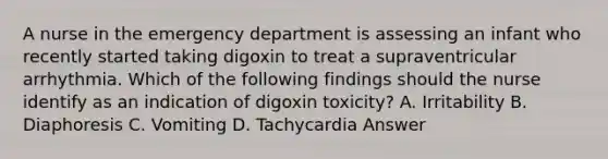 A nurse in the emergency department is assessing an infant who recently started taking digoxin to treat a supraventricular arrhythmia. Which of the following findings should the nurse identify as an indication of digoxin toxicity? A. Irritability B. Diaphoresis C. Vomiting D. Tachycardia Answer