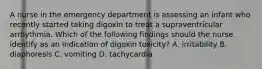 A nurse in the emergency department is assessing an infant who recently started taking digoxin to treat a supraventricular arrhythmia. Which of the following findings should the nurse identify as an indication of digoxin toxicity? A. irritability B. diaphoresis C. vomiting D. tachycardia