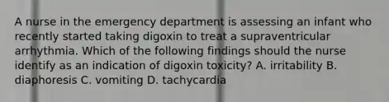 A nurse in the emergency department is assessing an infant who recently started taking digoxin to treat a supraventricular arrhythmia. Which of the following findings should the nurse identify as an indication of digoxin toxicity? A. irritability B. diaphoresis C. vomiting D. tachycardia