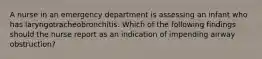 A nurse in an emergency department is assessing an infant who has laryngotracheobronchitis. Which of the following findings should the nurse report as an indication of impending airway obstruction?